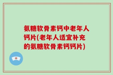 氨糖软骨素钙中老年人钙片(老年人适宜补充的氨糖软骨素钙钙片)