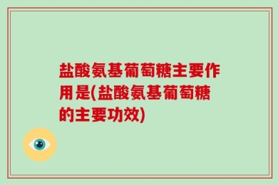 盐酸氨基葡萄糖主要作用是(盐酸氨基葡萄糖的主要功效)