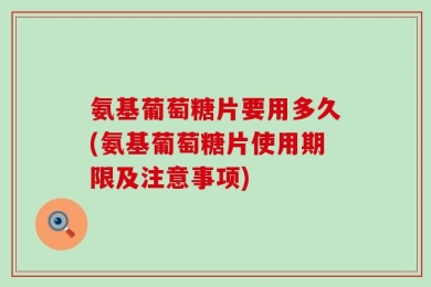 氨基葡萄糖片要用多久(氨基葡萄糖片使用期限及注意事项)