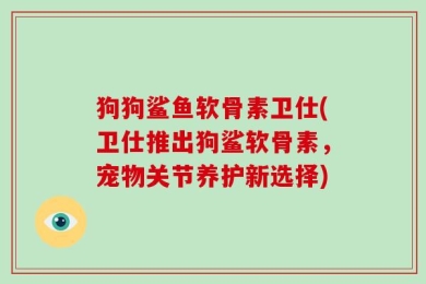 狗狗鲨鱼软骨素卫仕(卫仕推出狗鲨软骨素，宠物关节养护新选择)