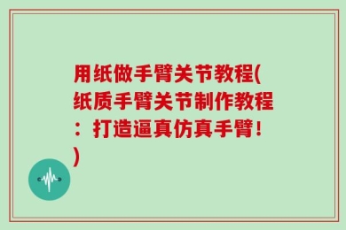 用纸做手臂关节教程(纸质手臂关节制作教程：打造逼真仿真手臂！)