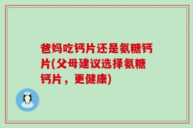 爸妈吃钙片还是氨糖钙片(父母建议选择氨糖钙片，更健康)