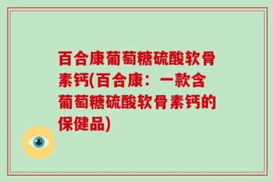 百合康葡萄糖硫酸软骨素钙(百合康：一款含葡萄糖硫酸软骨素钙的保健品)