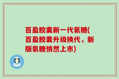 百盈胶囊新一代氨糖(百盈胶囊升级换代，新版氨糖悄然上市)