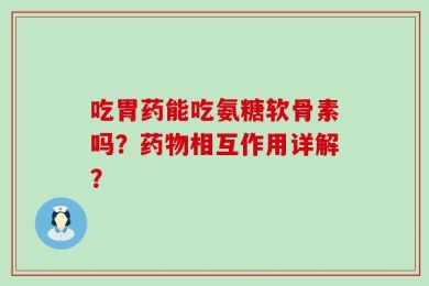 吃胃药能吃氨糖软骨素吗？药物相互作用详解？