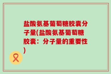盐酸氨基葡萄糖胶囊分子量(盐酸氨基葡萄糖胶囊：分子量的重要性)