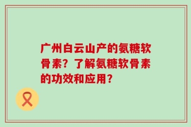 广州白云山产的氨糖软骨素？了解氨糖软骨素的功效和应用？
