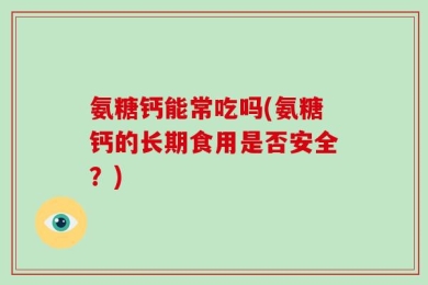 氨糖钙能常吃吗(氨糖钙的长期食用是否安全？)