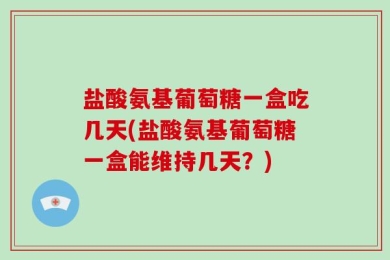 盐酸氨基葡萄糖一盒吃几天(盐酸氨基葡萄糖一盒能维持几天？)