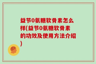 益节0氨糖软骨素怎么样(益节0氨糖软骨素的功效及使用方法介绍)