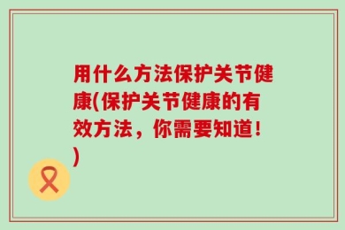 用什么方法保护关节健康(保护关节健康的有效方法，你需要知道！)