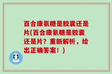 百合康氨糖是胶囊还是片(百合康氨糖是胶囊还是片？重新解析，给出正确答案！)