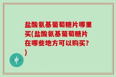 盐酸氨基葡萄糖片哪里买(盐酸氨基葡萄糖片在哪些地方可以购买？)
