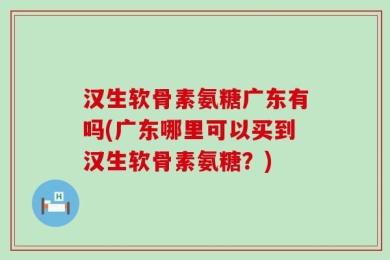 汉生软骨素氨糖广东有吗(广东哪里可以买到汉生软骨素氨糖？)