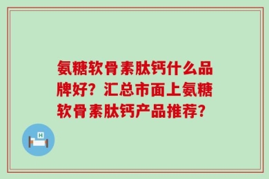 氨糖软骨素肽钙什么品牌好？汇总市面上氨糖软骨素肽钙产品推荐？