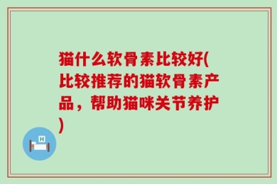猫什么软骨素比较好(比较推荐的猫软骨素产品，帮助猫咪关节养护)