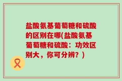 盐酸氨基葡萄糖和硫酸的区别在哪(盐酸氨基葡萄糖和硫酸：功效区别大，你可分辨？)