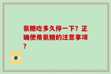 氨糖吃多久停一下？正确使用氨糖的注意事项？