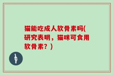 猫能吃成人软骨素吗(研究表明，猫咪可食用软骨素？)