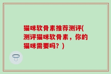 猫咪软骨素推荐测评(测评猫咪软骨素，你的猫咪需要吗？)
