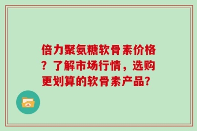 倍力聚氨糖软骨素价格？了解市场行情，选购更划算的软骨素产品？