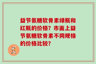 益节氨糖软骨素绿瓶和红瓶的价格？市面上益节氨糖软骨素不同规格的价格比较？