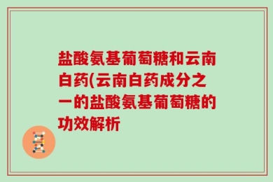 盐酸氨基葡萄糖和云南白药(云南白药成分之一的盐酸氨基葡萄糖的功效解析