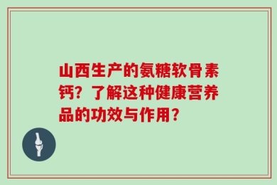 山西生产的氨糖软骨素钙？了解这种健康营养品的功效与作用？