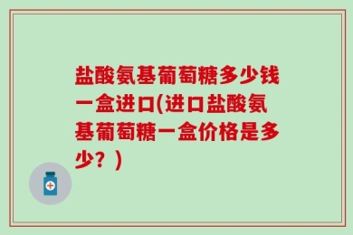 盐酸氨基葡萄糖多少钱一盒进口(进口盐酸氨基葡萄糖一盒价格是多少？)