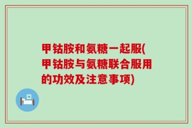 甲钴胺和氨糖一起服(甲钴胺与氨糖联合服用的功效及注意事项)