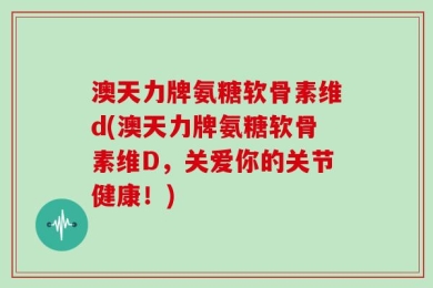 澳天力牌氨糖软骨素维d(澳天力牌氨糖软骨素维D，关爱你的关节健康！)