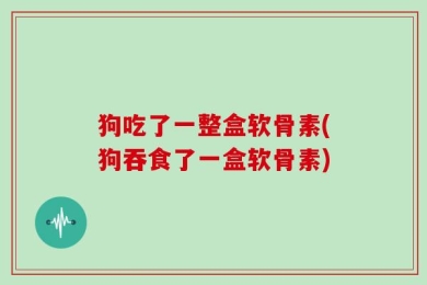 狗吃了一整盒软骨素(狗吞食了一盒软骨素)