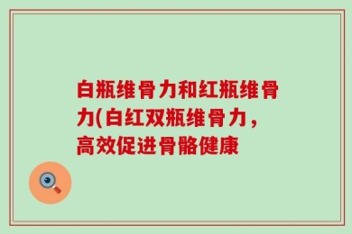 白瓶维骨力和红瓶维骨力(白红双瓶维骨力，高效促进骨骼健康