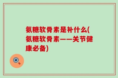 氨糖软骨素是补什么(氨糖软骨素——关节健康必备)