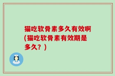 猫吃软骨素多久有效啊(猫吃软骨素有效期是多久？)