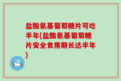 盐酸氨基葡萄糖片可吃半年(盐酸氨基葡萄糖片安全食用期长达半年)