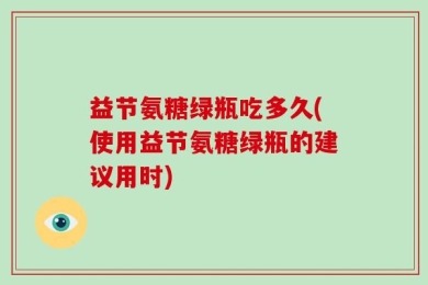 益节氨糖绿瓶吃多久(使用益节氨糖绿瓶的建议用时)