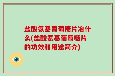 盐酸氨基葡萄糖片冶什么(盐酸氨基葡萄糖片的功效和用途简介)
