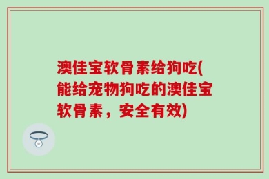 澳佳宝软骨素给狗吃(能给宠物狗吃的澳佳宝软骨素，安全有效)
