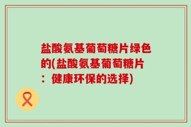 盐酸氨基葡萄糖片绿色的(盐酸氨基葡萄糖片：健康环保的选择)