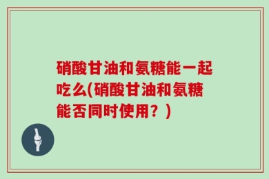 硝酸甘油和氨糖能一起吃么(硝酸甘油和氨糖能否同时使用？)