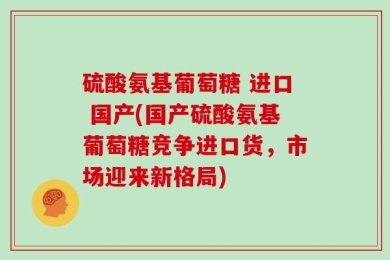 硫酸氨基葡萄糖 进口 国产(国产硫酸氨基葡萄糖竞争进口货，市场迎来新格局)