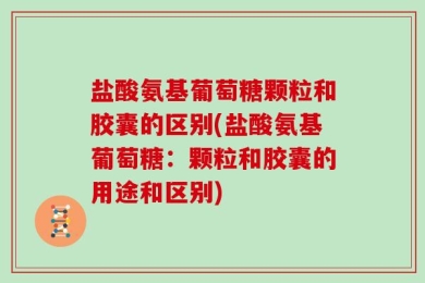 盐酸氨基葡萄糖颗粒和胶囊的区别(盐酸氨基葡萄糖：颗粒和胶囊的用途和区别)