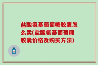 盐酸氨基葡萄糖胶囊怎么卖(盐酸氨基葡萄糖胶囊价格及购买方法)