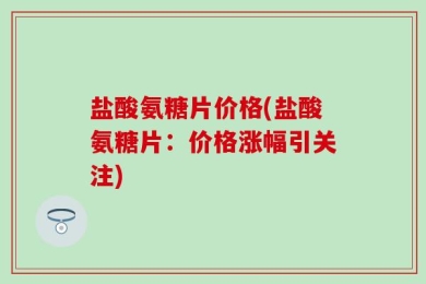 盐酸氨糖片价格(盐酸氨糖片：价格涨幅引关注)
