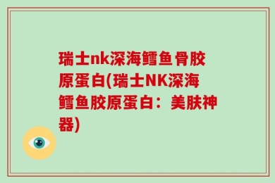 瑞士nk深海鳕鱼骨胶原蛋白(瑞士NK深海鳕鱼胶原蛋白：美肤神器)