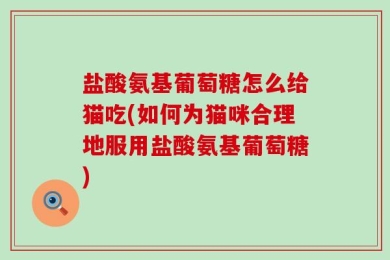 盐酸氨基葡萄糖怎么给猫吃(如何为猫咪合理地服用盐酸氨基葡萄糖)
