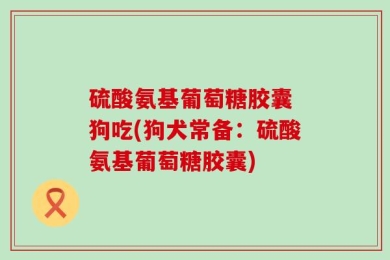 硫酸氨基葡萄糖胶囊 狗吃(狗犬常备：硫酸氨基葡萄糖胶囊)