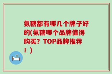 氨糖都有哪几个牌子好的(氨糖哪个品牌值得购买？TOP品牌推荐！)