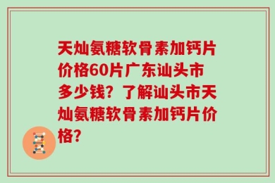 天灿氨糖软骨素加钙片价格60片广东讪头市多少钱？了解讪头市天灿氨糖软骨素加钙片价格？